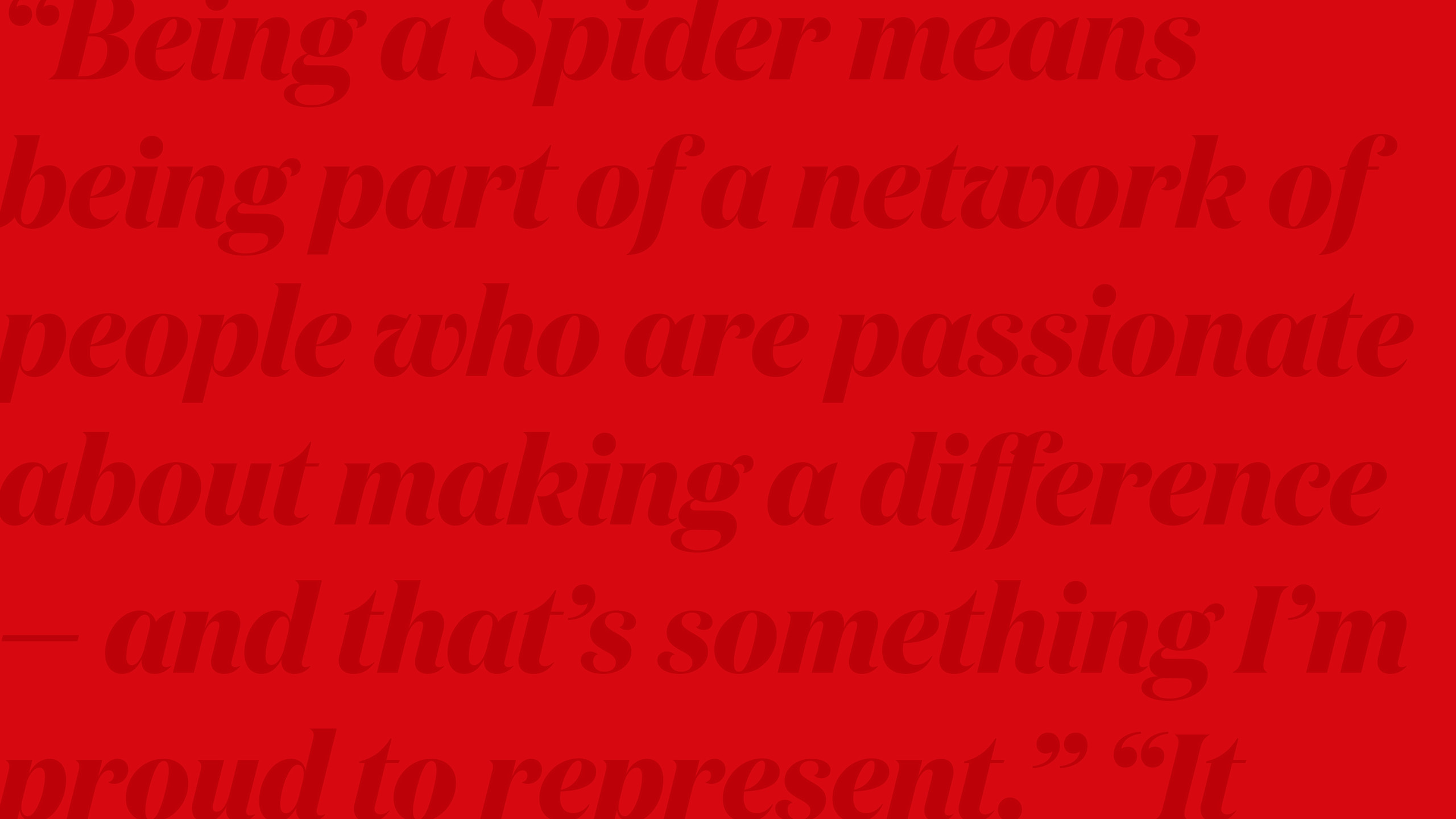 A red flood of color with a text overlay. The text is low contrast and is used to create a texture, and is an excerpt from a letter. The visible copy reads: “Being a Spider means being part of a network of people who are passionate about making a difference — and that’s something I’m proud to represent.” “It...